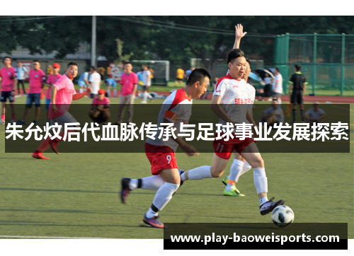 朱允炆后代血脉传承与足球事业发展探索