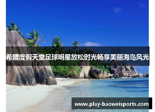希腊度假天堂足球明星放松时光畅享美丽海岛风光