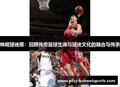 姚明球迷屋：回顾传奇篮球生涯与球迷文化的融合与传承