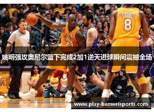 姚明强攻奥尼尔篮下完成2加1逆天进球瞬间震撼全场