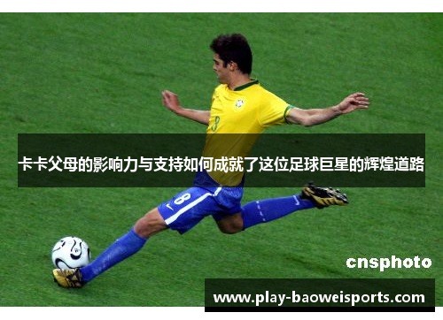 卡卡父母的影响力与支持如何成就了这位足球巨星的辉煌道路