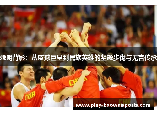 姚明背影：从篮球巨星到民族英雄的坚毅步伐与无言传承