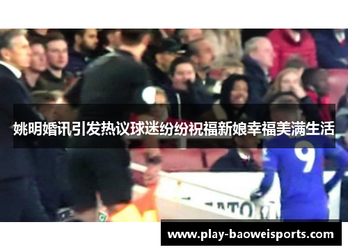 姚明婚讯引发热议球迷纷纷祝福新娘幸福美满生活