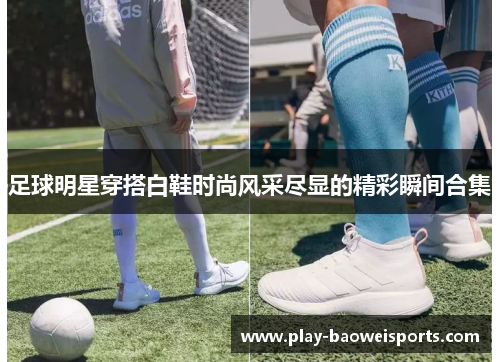 足球明星穿搭白鞋时尚风采尽显的精彩瞬间合集