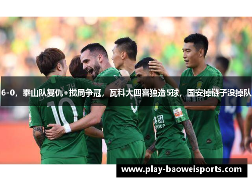 6-0，泰山队复仇+搅局争冠，瓦科大四喜独造5球，国安掉链子没掉队
